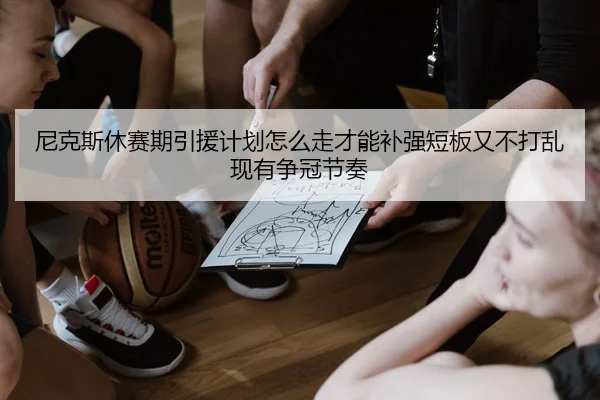 尼克斯休赛期引援计划怎么走才能补强短板又不打乱现有争冠节奏